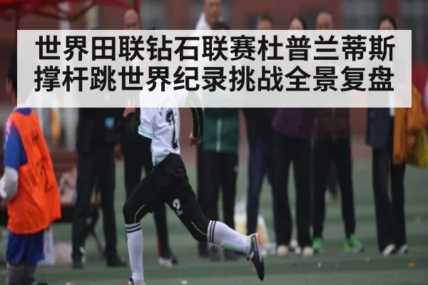 世界田联钻石联赛杜普兰蒂斯撑杆跳世界纪录挑战全景复盘