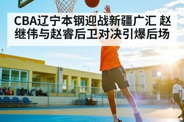 CBA辽宁本钢迎战新疆广汇 赵继伟与赵睿后卫对决引爆后场