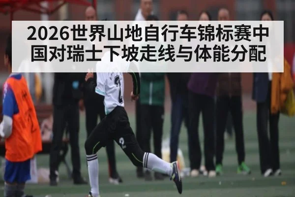 2026世界山地自行车锦标赛中国对瑞士下坡走线与体能分配